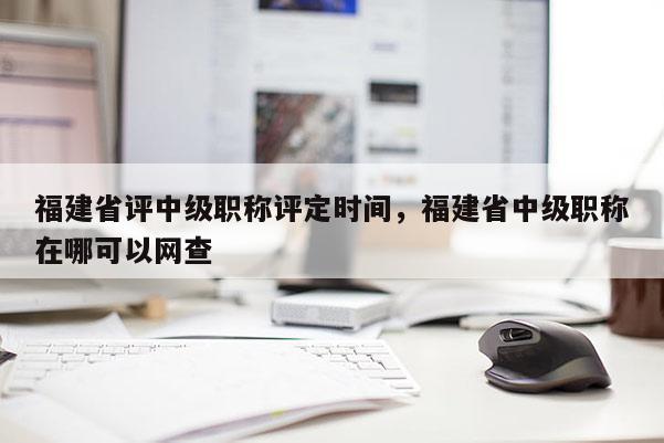 福建省評中級職稱評定時間，福建省中級職稱在哪可以網(wǎng)查