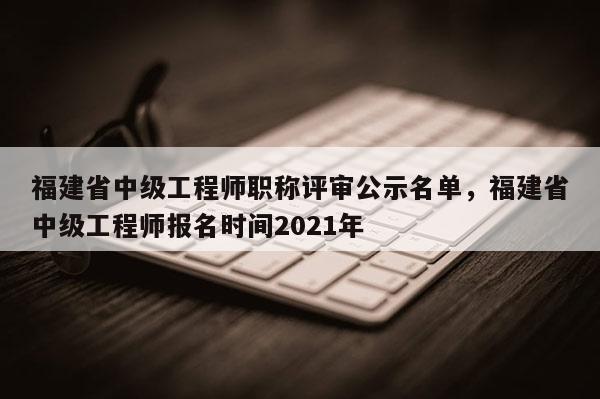 福建省中級工程師職稱評審公示名單，福建省中級工程師報名時間2021年