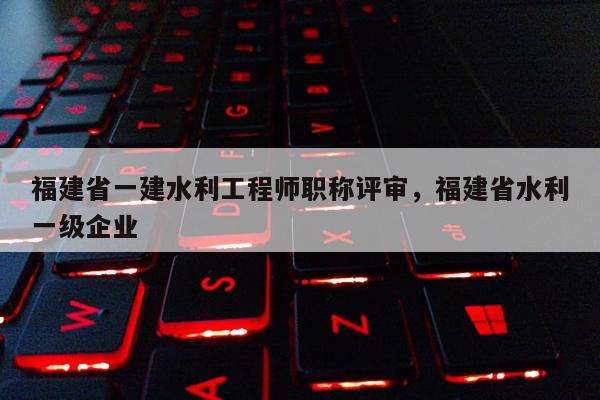 福建省一建水利工程師職稱評(píng)審，福建省水利一級(jí)企業(yè)