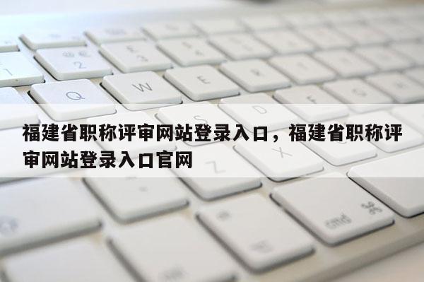 福建省職稱評審網(wǎng)站登錄入口，福建省職稱評審網(wǎng)站登錄入口官網(wǎng)