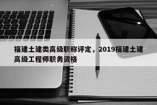 福建土建類高級職稱評定，2019福建土建高級工程師職務(wù)資格