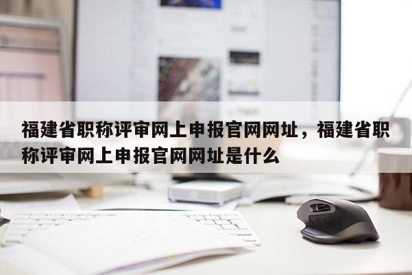 福建省職稱評審網上申報官網網址，福建省職稱評審網上申報官網網址是什么