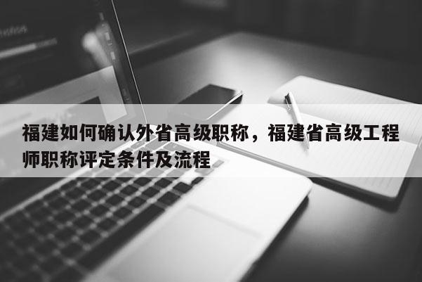 福建如何確認外省高級職稱，福建省高級工程師職稱評定條件及流程