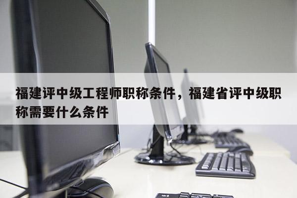 福建評中級工程師職稱條件，福建省評中級職稱需要什么條件