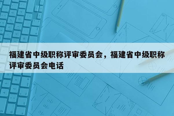 福建省中級職稱評審委員會，福建省中級職稱評審委員會電話