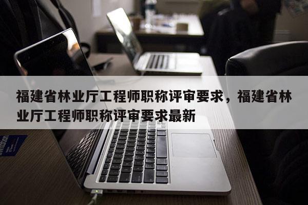 福建省林業(yè)廳工程師職稱評審要求，福建省林業(yè)廳工程師職稱評審要求最新