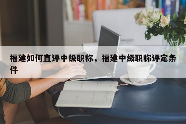 福建如何直評中級職稱，福建中級職稱評定條件