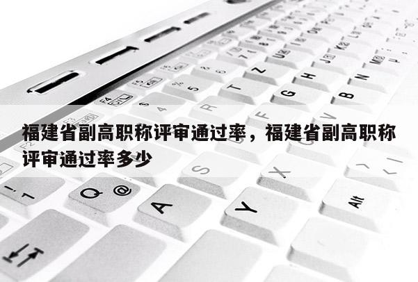 福建省副高職稱評(píng)審?fù)ㄟ^(guò)率，福建省副高職稱評(píng)審?fù)ㄟ^(guò)率多少