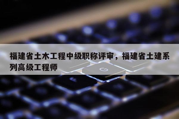 福建省土木工程中級職稱評審，福建省土建系列高級工程師