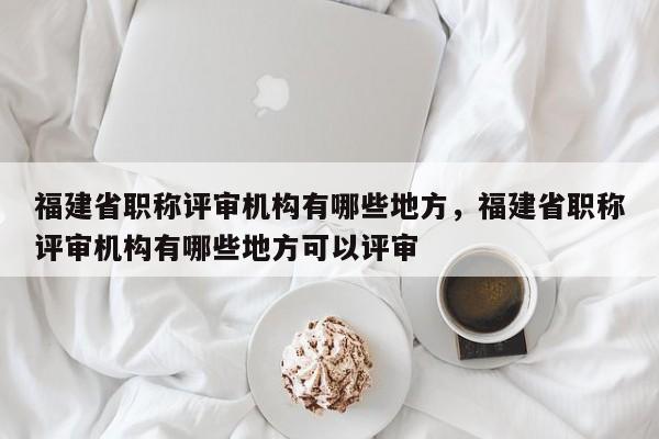 福建省職稱評審機構有哪些地方，福建省職稱評審機構有哪些地方可以評審