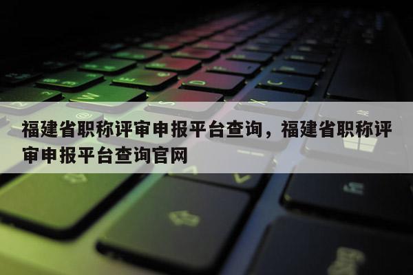 福建省職稱評審申報平臺查詢，福建省職稱評審申報平臺查詢官網(wǎng)