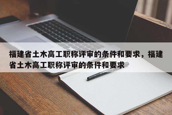 福建省土木高工職稱評(píng)審的條件和要求，福建省土木高工職稱評(píng)審的條件和要求