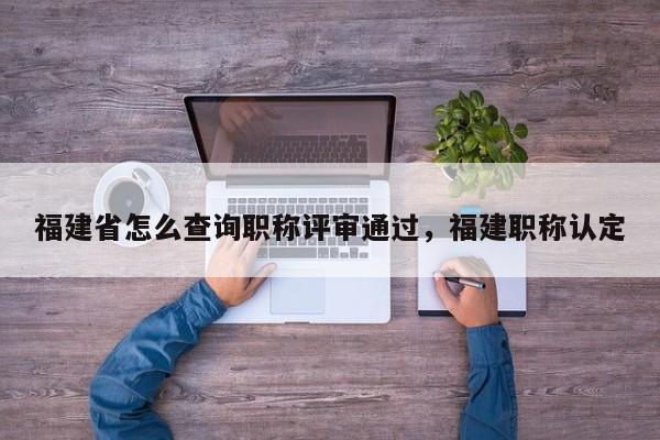 福建省怎么查詢職稱評審?fù)ㄟ^，福建職稱認定