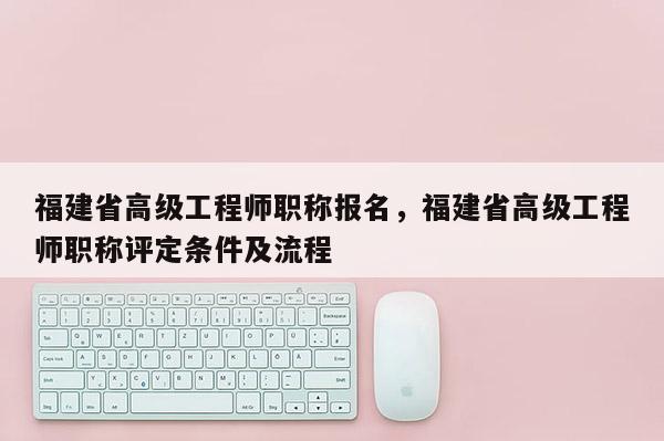 福建省高級工程師職稱報名，福建省高級工程師職稱評定條件及流程