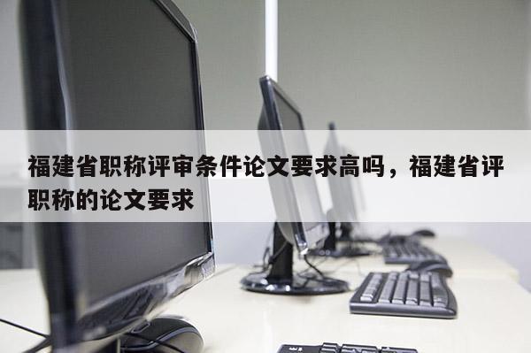 福建省職稱評審條件論文要求高嗎，福建省評職稱的論文要求