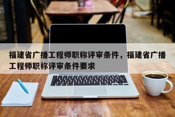 福建省廣播工程師職稱評審條件，福建省廣播工程師職稱評審條件要求