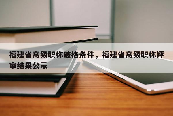 福建省高級職稱破格條件，福建省高級職稱評審結(jié)果公示