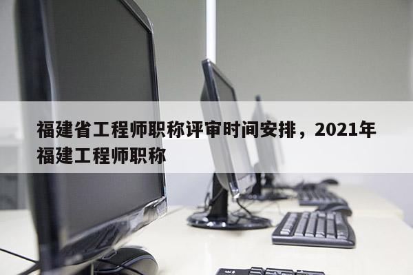 福建省工程師職稱評審時間安排，2021年福建工程師職稱