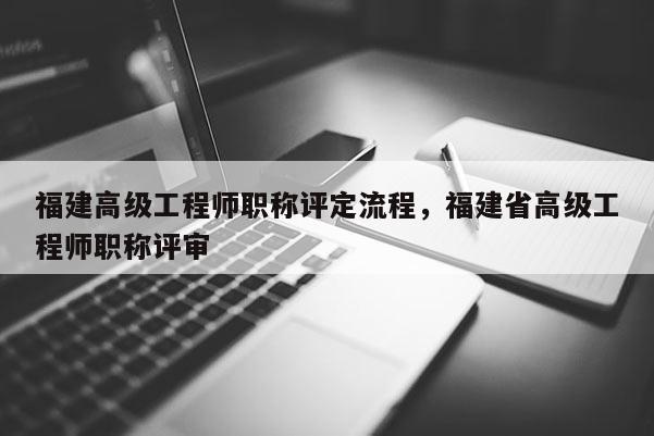 福建高級工程師職稱評定流程，福建省高級工程師職稱評審