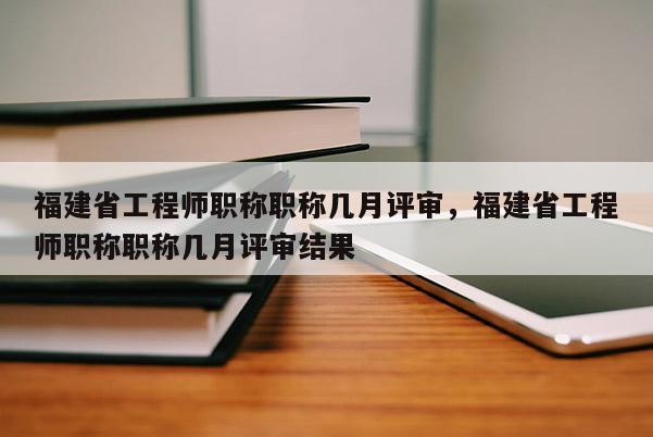 福建省工程師職稱職稱幾月評審，福建省工程師職稱職稱幾月評審結(jié)果