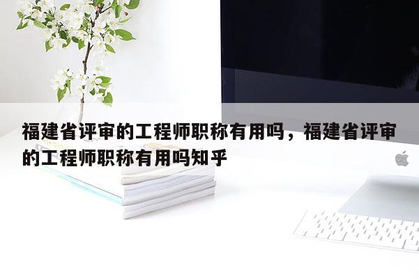 福建省評(píng)審的工程師職稱有用嗎，福建省評(píng)審的工程師職稱有用嗎知乎