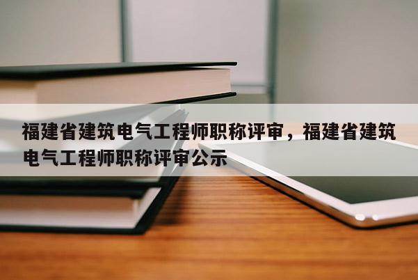 福建省建筑電氣工程師職稱評(píng)審，福建省建筑電氣工程師職稱評(píng)審公示