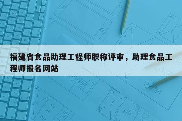 福建省食品助理工程師職稱評(píng)審，助理食品工程師報(bào)名網(wǎng)站