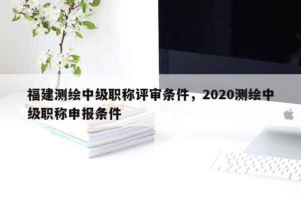 福建測繪中級(jí)職稱評(píng)審條件，2020測繪中級(jí)職稱申報(bào)條件