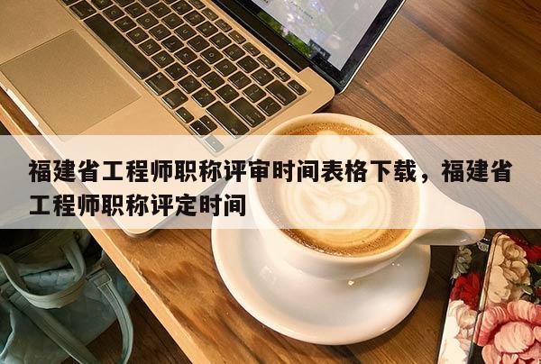 福建省工程師職稱評審時間表格下載，福建省工程師職稱評定時間