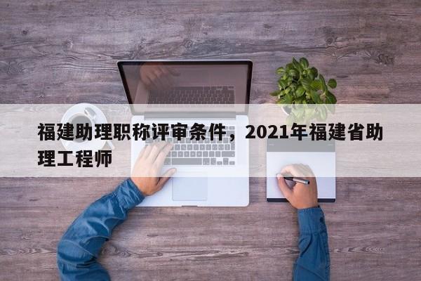 福建助理職稱評(píng)審條件，2021年福建省助理工程師