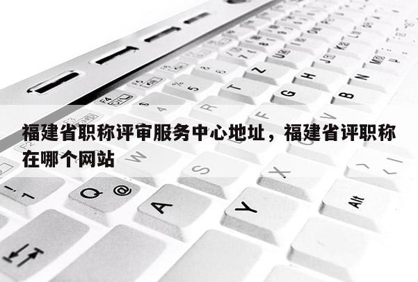 福建省職稱評審服務(wù)中心地址，福建省評職稱在哪個網(wǎng)站