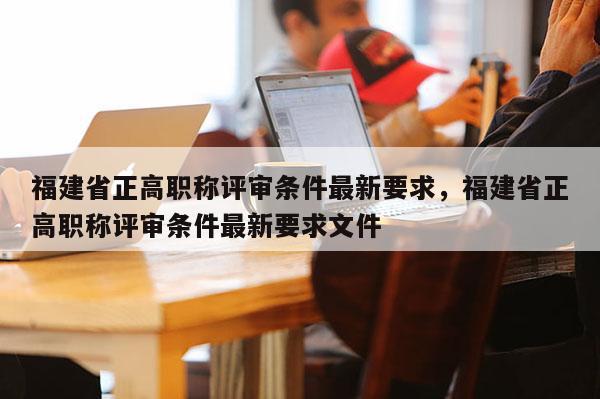 福建省正高職稱評審條件最新要求，福建省正高職稱評審條件最新要求文件