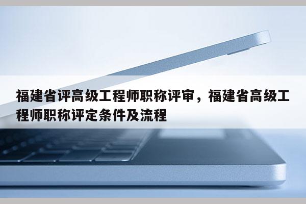 福建省評高級工程師職稱評審，福建省高級工程師職稱評定條件及流程