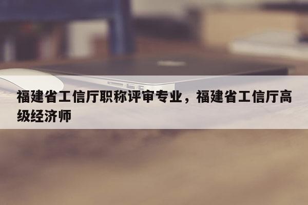 福建省工信廳職稱評(píng)審專業(yè)，福建省工信廳高級(jí)經(jīng)濟(jì)師