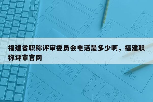 福建省職稱評審委員會電話是多少啊，福建職稱評審官網(wǎng)