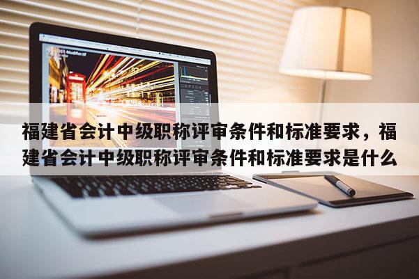 福建省會計中級職稱評審條件和標準要求，福建省會計中級職稱評審條件和標準要求是什么