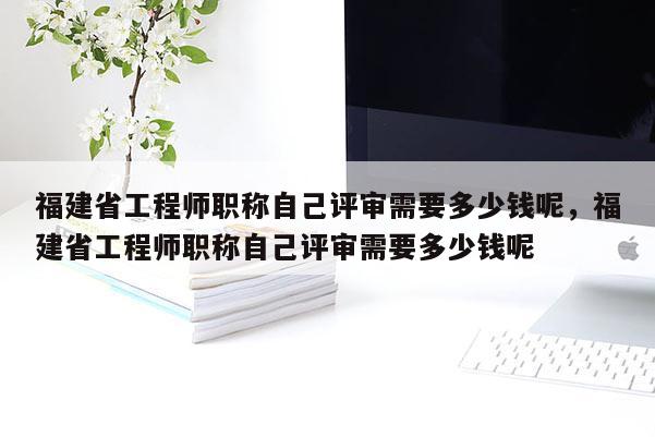 福建省工程師職稱自己評審需要多少錢呢，福建省工程師職稱自己評審需要多少錢呢