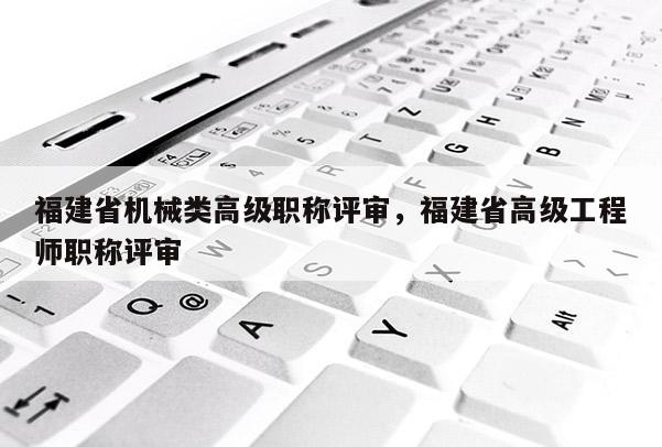 福建省機械類高級職稱評審，福建省高級工程師職稱評審