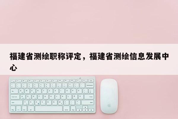 福建省測(cè)繪職稱(chēng)評(píng)定，福建省測(cè)繪信息發(fā)展中心