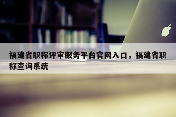 福建省職稱評審服務(wù)平臺官網(wǎng)入口，福建省職稱查詢系統(tǒng)