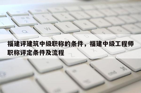 福建評建筑中級職稱的條件，福建中級工程師職稱評定條件及流程