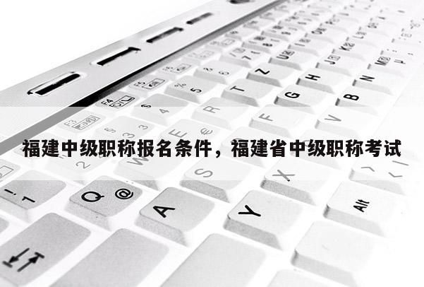 福建中級職稱報(bào)名條件，福建省中級職稱考試