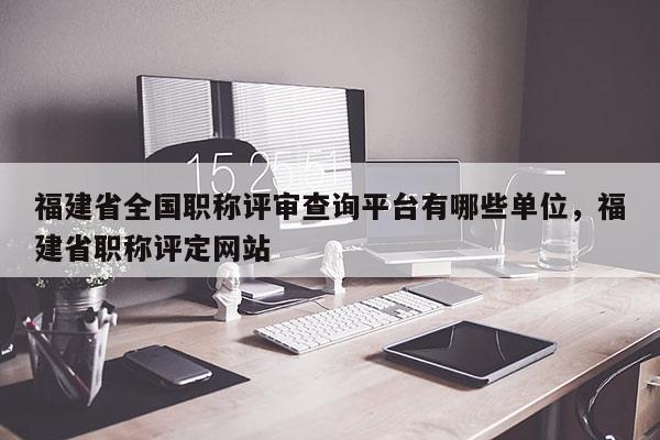 福建省全國職稱評審查詢平臺有哪些單位，福建省職稱評定網(wǎng)站