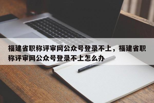 福建省職稱評審網(wǎng)公眾號登錄不上，福建省職稱評審網(wǎng)公眾號登錄不上怎么辦