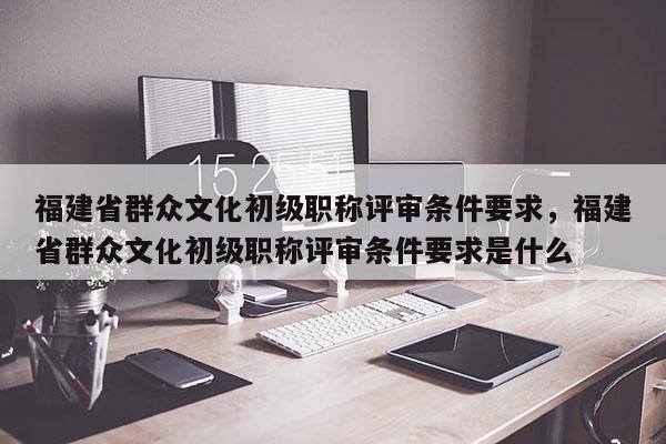 福建省群眾文化初級職稱評審條件要求，福建省群眾文化初級職稱評審條件要求是什么