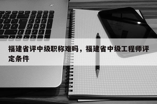 福建省評中級職稱難嗎，福建省中級工程師評定條件