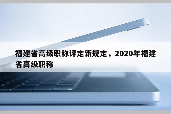 福建省高級(jí)職稱評(píng)定新規(guī)定，2020年福建省高級(jí)職稱