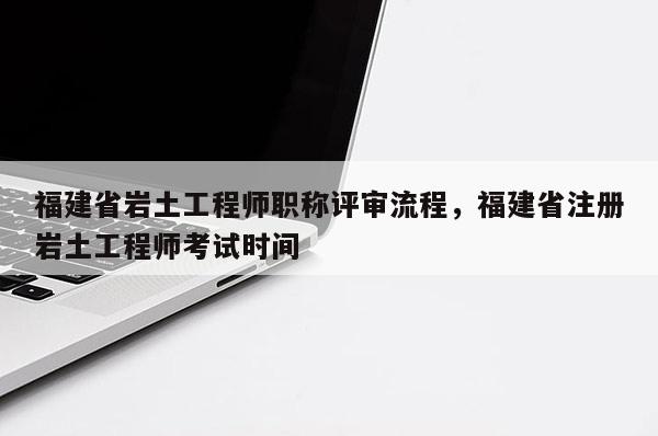 福建省巖土工程師職稱評審流程，福建省注冊巖土工程師考試時間