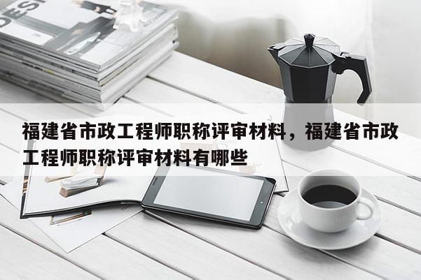 福建省市政工程師職稱評審材料，福建省市政工程師職稱評審材料有哪些