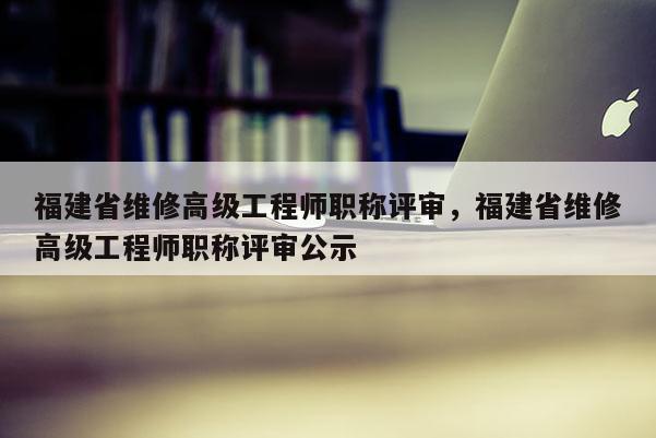 福建省維修高級(jí)工程師職稱評(píng)審，福建省維修高級(jí)工程師職稱評(píng)審公示